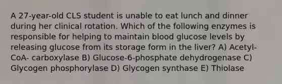 A 27-year-old CLS student is unable to eat lunch and dinner during her clinical rotation. Which of the following enzymes is responsible for helping to maintain blood glucose levels by releasing glucose from its storage form in the liver? A) Acetyl-CoA- carboxylase B) Glucose-6-phosphate dehydrogenase C) Glycogen phosphorylase D) Glycogen synthase E) Thiolase