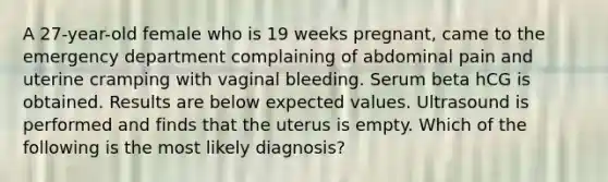 A 27-year-old female who is 19 weeks pregnant, came to the emergency department complaining of abdominal pain and uterine cramping with vaginal bleeding. Serum beta hCG is obtained. Results are below expected values. Ultrasound is performed and finds that the uterus is empty. Which of the following is the most likely diagnosis?