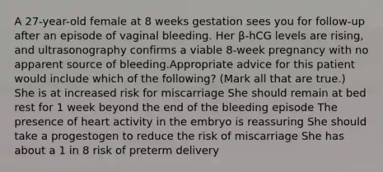 A 27-year-old female at 8 weeks gestation sees you for follow-up after an episode of vaginal bleeding. Her β-hCG levels are rising, and ultrasonography confirms a viable 8-week pregnancy with no apparent source of bleeding.Appropriate advice for this patient would include which of the following? (Mark all that are true.) She is at increased risk for miscarriage She should remain at bed rest for 1 week beyond the end of the bleeding episode The presence of heart activity in the embryo is reassuring She should take a progestogen to reduce the risk of miscarriage She has about a 1 in 8 risk of preterm delivery