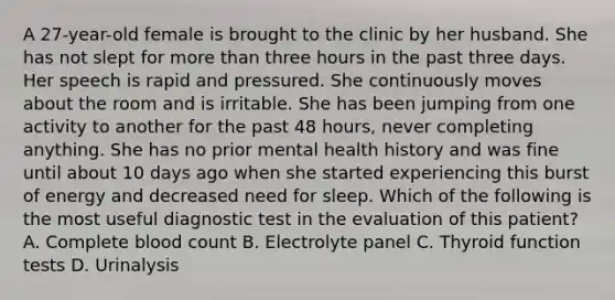 A 27-year-old female is brought to the clinic by her husband. She has not slept for more than three hours in the past three days. Her speech is rapid and pressured. She continuously moves about the room and is irritable. She has been jumping from one activity to another for the past 48 hours, never completing anything. She has no prior mental health history and was fine until about 10 days ago when she started experiencing this burst of energy and decreased need for sleep. Which of the following is the most useful diagnostic test in the evaluation of this patient? A. Complete blood count B. Electrolyte panel C. Thyroid function tests D. Urinalysis