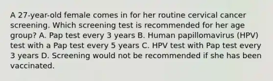 A 27-year-old female comes in for her routine cervical cancer screening. Which screening test is recommended for her age group? A. Pap test every 3 years B. Human papillomavirus (HPV) test with a Pap test every 5 years C. HPV test with Pap test every 3 years D. Screening would not be recommended if she has been vaccinated.