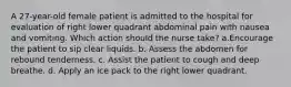 A 27-year-old female patient is admitted to the hospital for evaluation of right lower quadrant abdominal pain with nausea and vomiting. Which action should the nurse take? a.Encourage the patient to sip clear liquids. b. Assess the abdomen for rebound tenderness. c. Assist the patient to cough and deep breathe. d. Apply an ice pack to the right lower quadrant.