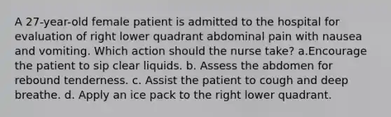 A 27-year-old female patient is admitted to the hospital for evaluation of right lower quadrant abdominal pain with nausea and vomiting. Which action should the nurse take? a.Encourage the patient to sip clear liquids. b. Assess the abdomen for rebound tenderness. c. Assist the patient to cough and deep breathe. d. Apply an ice pack to the right lower quadrant.