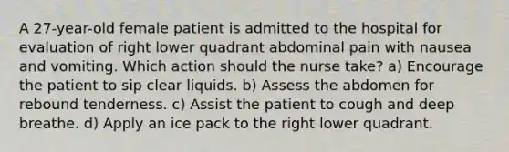 A 27-year-old female patient is admitted to the hospital for evaluation of right lower quadrant abdominal pain with nausea and vomiting. Which action should the nurse take? a) Encourage the patient to sip clear liquids. b) Assess the abdomen for rebound tenderness. c) Assist the patient to cough and deep breathe. d) Apply an ice pack to the right lower quadrant.