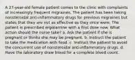 A 27-year-old female patient comes to the clinic with complaints of increasingly frequent migraines. The patient has been taking nonsteroidal anti-inflammatory drugs for previous migraines but states that they are not as effective as they once were. The patient is prescribed ergotamine with a first dose now. What action should the nurse take? a. Ask the patient if she is pregnant or thinks she may be pregnant. b. Instruct the patient to take the medication with food. c. Instruct the patient to avoid the concurrent use of nonsteroidal anti-inflammatory drugs. d. Have the laboratory draw blood for a complete blood count.