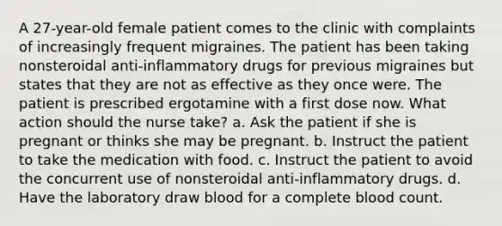 A 27-year-old female patient comes to the clinic with complaints of increasingly frequent migraines. The patient has been taking nonsteroidal anti-inflammatory drugs for previous migraines but states that they are not as effective as they once were. The patient is prescribed ergotamine with a first dose now. What action should the nurse take? a. Ask the patient if she is pregnant or thinks she may be pregnant. b. Instruct the patient to take the medication with food. c. Instruct the patient to avoid the concurrent use of nonsteroidal anti-inflammatory drugs. d. Have the laboratory draw blood for a complete blood count.