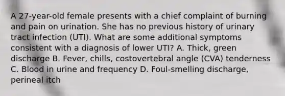 A 27-year-old female presents with a chief complaint of burning and pain on urination. She has no previous history of urinary tract infection (UTI). What are some additional symptoms consistent with a diagnosis of lower UTI? A. Thick, green discharge B. Fever, chills, costovertebral angle (CVA) tenderness C. Blood in urine and frequency D. Foul-smelling discharge, perineal itch