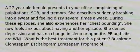 A 27-year-old female presents to your office complaining of palpitations, SOB, and tremors. She describes suddenly breaking into a sweat and feeling dizzy several times a week. During these episodes, she also experiences her "chest pounding". She now feels anxious about having another episode. She denies depression and has no change in sleep or appetite. PE and labs are WNL. What is the best treatment for this patient? Buspirone Clonazepam Escitalopram Lorazepam Propranolol