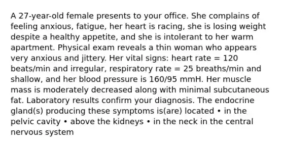 A 27-year-old female presents to your office. She complains of feeling anxious, fatigue, her heart is racing, she is losing weight despite a healthy appetite, and she is intolerant to her warm apartment. Physical exam reveals a thin woman who appears very anxious and jittery. Her vital signs: heart rate = 120 beats/min and irregular, respiratory rate = 25 breaths/min and shallow, and her blood pressure is 160/95 mmH. Her muscle mass is moderately decreased along with minimal subcutaneous fat. Laboratory results confirm your diagnosis. The endocrine gland(s) producing these symptoms is(are) located • in the pelvic cavity • above the kidneys • in the neck in the central nervous system