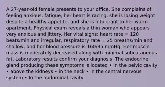 A 27-year-old female presents to your office. She complains of feeling anxious, fatigue, her heart is racing, she is losing weight despite a healthy appetite, and she is intolerant to her warm apartment. Physical exam reveals a thin woman who appears very anxious and jittery. Her vital signs: heart rate = 120 beats/min and irregular, respiratory rate = 25 breaths/min and shallow, and her blood pressure is 160/95 mmHg. Her muscle mass is moderately decreased along with minimal subcutaneous fat. Laboratory results confirm your diagnosis. The endocrine gland producing these symptoms is located • in the pelvic cavity • above the kidneys • in the neck • in the central nervous system • In the abdominal cavity