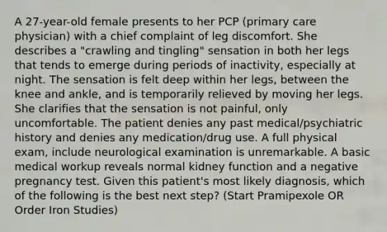 A 27-year-old female presents to her PCP (primary care physician) with a chief complaint of leg discomfort. She describes a "crawling and tingling" sensation in both her legs that tends to emerge during periods of inactivity, especially at night. The sensation is felt deep within her legs, between the knee and ankle, and is temporarily relieved by moving her legs. She clarifies that the sensation is not painful, only uncomfortable. The patient denies any past medical/psychiatric history and denies any medication/drug use. A full physical exam, include neurological examination is unremarkable. A basic medical workup reveals normal kidney function and a negative pregnancy test. Given this patient's most likely diagnosis, which of the following is the best next step? (Start Pramipexole OR Order Iron Studies)