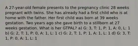 A 27-year-old female presents to the pregnancy clinic 28 weeks pregnant with twins. She has already had a first child who is at home with the father. Her first child was born at 39 weeks gestation. Two years ago she gave birth to a stillborn at 27 weeks gestation. What is her GTPAL? a) G: 3, T: 1, P: 1, A: 0, L: 1 b) G: 2, T: 1, P: 0, A: 1, L: 1 c) G: 2, T: 1, P: 1, A: 1, L: 1 d) G: 3, T: 1, P: 0, A: 1, L: 1