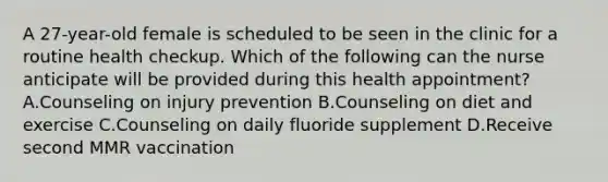 A 27-year-old female is scheduled to be seen in the clinic for a routine health checkup. Which of the following can the nurse anticipate will be provided during this health appointment? A.Counseling on injury prevention B.Counseling on diet and exercise C.Counseling on daily fluoride supplement D.Receive second MMR vaccination