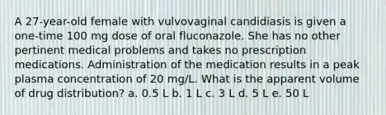 A 27-year-old female with vulvovaginal candidiasis is given a one-time 100 mg dose of oral fluconazole. She has no other pertinent medical problems and takes no prescription medications. Administration of the medication results in a peak plasma concentration of 20 mg/L. What is the apparent volume of drug distribution? a. 0.5 L b. 1 L c. 3 L d. 5 L e. 50 L