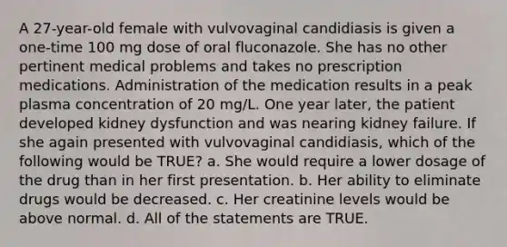 A 27-year-old female with vulvovaginal candidiasis is given a one-time 100 mg dose of oral fluconazole. She has no other pertinent medical problems and takes no prescription medications. Administration of the medication results in a peak plasma concentration of 20 mg/L. One year later, the patient developed kidney dysfunction and was nearing kidney failure. If she again presented with vulvovaginal candidiasis, which of the following would be TRUE? a. She would require a lower dosage of the drug than in her first presentation. b. Her ability to eliminate drugs would be decreased. c. Her creatinine levels would be above normal. d. All of the statements are TRUE.