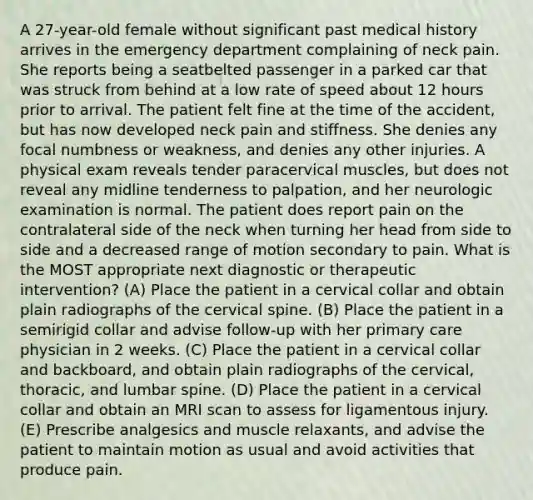 A 27-year-old female without significant past medical history arrives in the emergency department complaining of neck pain. She reports being a seatbelted passenger in a parked car that was struck from behind at a low rate of speed about 12 hours prior to arrival. The patient felt fine at the time of the accident, but has now developed neck pain and stiffness. She denies any focal numbness or weakness, and denies any other injuries. A physical exam reveals tender paracervical muscles, but does not reveal any midline tenderness to palpation, and her neurologic examination is normal. The patient does report pain on the contralateral side of the neck when turning her head from side to side and a decreased range of motion secondary to pain. What is the MOST appropriate next diagnostic or therapeutic intervention? (A) Place the patient in a cervical collar and obtain plain radiographs of the cervical spine. (B) Place the patient in a semirigid collar and advise follow-up with her primary care physician in 2 weeks. (C) Place the patient in a cervical collar and backboard, and obtain plain radiographs of the cervical, thoracic, and lumbar spine. (D) Place the patient in a cervical collar and obtain an MRI scan to assess for ligamentous injury. (E) Prescribe analgesics and muscle relaxants, and advise the patient to maintain motion as usual and avoid activities that produce pain.