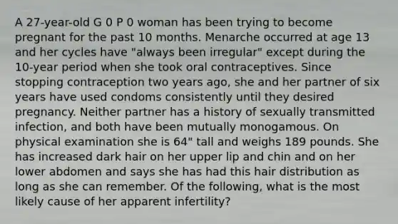 A 27-year-old G 0 P 0 woman has been trying to become pregnant for the past 10 months. Menarche occurred at age 13 and her cycles have "always been irregular" except during the 10-year period when she took oral contraceptives. Since stopping contraception two years ago, she and her partner of six years have used condoms consistently until they desired pregnancy. Neither partner has a history of sexually transmitted infection, and both have been mutually monogamous. On physical examination she is 64" tall and weighs 189 pounds. She has increased dark hair on her upper lip and chin and on her lower abdomen and says she has had this hair distribution as long as she can remember. Of the following, what is the most likely cause of her apparent infertility?