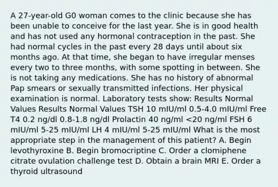 A 27-year-old G0 woman comes to the clinic because she has been unable to conceive for the last year. She is in good health and has not used any hormonal contraception in the past. She had normal cycles in the past every 28 days until about six months ago. At that time, she began to have irregular menses every two to three months, with some spotting in between. She is not taking any medications. She has no history of abnormal Pap smears or sexually transmitted infections. Her physical examination is normal. Laboratory tests show: Results Normal Values Results Normal Values TSH 10 mIU/ml 0.5-4.0 mIU/ml Free T4 0.2 ng/dl 0.8-1.8 ng/dl Prolactin 40 ng/ml <20 ng/ml FSH 6 mIU/ml 5-25 mIU/ml LH 4 mIU/ml 5-25 mIU/ml What is the most appropriate step in the management of this patient? A. Begin levothyroxine B. Begin bromocriptine C. Order a clomiphene citrate ovulation challenge test D. Obtain a brain MRI E. Order a thyroid ultrasound