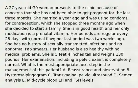 A 27-year-old G0 woman presents to the clinic because of concerns that she has not been able to get pregnant for the last three months. She married a year ago and was using condoms for contraception, which she stopped three months ago when she decided to start a family. She is in good health and her only medication is a prenatal vitamin. Her periods are regular every 28 days with normal flow; her last period was two weeks ago. She has no history of sexually transmitted infections and no abnormal Pap smears. Her husband is also healthy with no medical problems. She is 5 feet 4 inches tall and weighs 130 pounds. Her examination, including a pelvic exam, is completely normal. What is the most appropriate next step in the management of this patient? A. Reassurance and observation B. Hysterosalpingogram C. Transvaginal pelvic ultrasound D. Semen analysis E. Mid-cycle blood LH and FSH levels