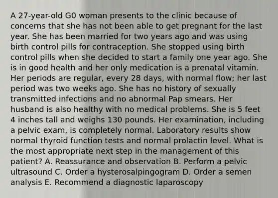 A 27-year-old G0 woman presents to the clinic because of concerns that she has not been able to get pregnant for the last year. She has been married for two years ago and was using birth control pills for contraception. She stopped using birth control pills when she decided to start a family one year ago. She is in good health and her only medication is a prenatal vitamin. Her periods are regular, every 28 days, with normal flow; her last period was two weeks ago. She has no history of sexually transmitted infections and no abnormal Pap smears. Her husband is also healthy with no medical problems. She is 5 feet 4 inches tall and weighs 130 pounds. Her examination, including a pelvic exam, is completely normal. Laboratory results show normal thyroid function tests and normal prolactin level. What is the most appropriate next step in the management of this patient? A. Reassurance and observation B. Perform a pelvic ultrasound C. Order a hysterosalpingogram D. Order a semen analysis E. Recommend a diagnostic laparoscopy