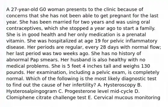 A 27-year-old G0 woman presents to the clinic because of concerns that she has not been able to get pregnant for the last year. She has been married for two years and was using oral contraceptives, which she stopped a year ago to start a family. She is in good health and her only medication is a prenatal vitamin. She was hospitalized at age 19 for pelvic inflammatory disease. Her periods are regular, every 28 days with normal flow; her last period was two weeks ago. She has no history of abnormal Pap smears. Her husband is also healthy with no medical problems. She is 5 feet 4 inches tall and weighs 130 pounds. Her examination, including a pelvic exam, is completely normal. Which of the following is the most likely diagnostic test to find out the cause of her infertility? A. Hysteroscopy B. Hysterosalpingogram C. Progesterone level mid-cycle D. Clomiphene citrate challenge test E. Cervical mucous monitoring