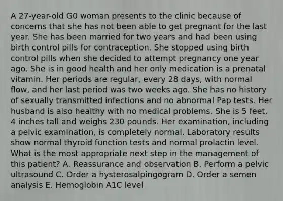 A 27-year-old G0 woman presents to the clinic because of concerns that she has not been able to get pregnant for the last year. She has been married for two years and had been using birth control pills for contraception. She stopped using birth control pills when she decided to attempt pregnancy one year ago. She is in good health and her only medication is a prenatal vitamin. Her periods are regular, every 28 days, with normal flow, and her last period was two weeks ago. She has no history of sexually transmitted infections and no abnormal Pap tests. Her husband is also healthy with no medical problems. She is 5 feet, 4 inches tall and weighs 230 pounds. Her examination, including a pelvic examination, is completely normal. Laboratory results show normal thyroid function tests and normal prolactin level. What is the most appropriate next step in the management of this patient? A. Reassurance and observation B. Perform a pelvic ultrasound C. Order a hysterosalpingogram D. Order a semen analysis E. Hemoglobin A1C level