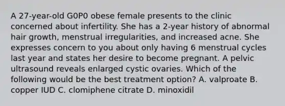 A 27-year-old G0P0 obese female presents to the clinic concerned about infertility. She has a 2-year history of abnormal hair growth, menstrual irregularities, and increased acne. She expresses concern to you about only having 6 menstrual cycles last year and states her desire to become pregnant. A pelvic ultrasound reveals enlarged cystic ovaries. Which of the following would be the best treatment option? A. valproate B. copper IUD C. clomiphene citrate D. minoxidil