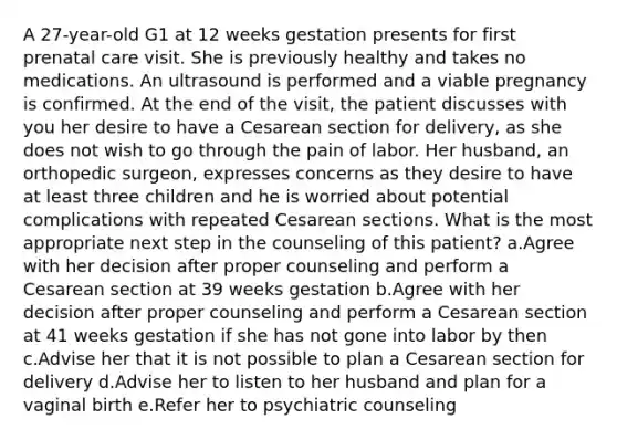 A 27-year-old G1 at 12 weeks gestation presents for first prenatal care visit. She is previously healthy and takes no medications. An ultrasound is performed and a viable pregnancy is confirmed. At the end of the visit, the patient discusses with you her desire to have a Cesarean section for delivery, as she does not wish to go through the pain of labor. Her husband, an orthopedic surgeon, expresses concerns as they desire to have at least three children and he is worried about potential complications with repeated Cesarean sections. What is the most appropriate next step in the counseling of this patient? a.Agree with her decision after proper counseling and perform a Cesarean section at 39 weeks gestation b.Agree with her decision after proper counseling and perform a Cesarean section at 41 weeks gestation if she has not gone into labor by then c.Advise her that it is not possible to plan a Cesarean section for delivery d.Advise her to listen to her husband and plan for a vaginal birth e.Refer her to psychiatric counseling