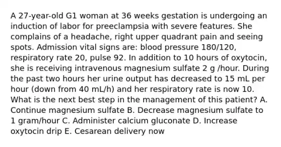 A 27-year-old G1 woman at 36 weeks gestation is undergoing an induction of labor for preeclampsia with severe features. She complains of a headache, right upper quadrant pain and seeing spots. Admission vital signs are: blood pressure 180/120, respiratory rate 20, pulse 92. In addition to 10 hours of oxytocin, she is receiving intravenous magnesium sulfate 2 g /hour. During the past two hours her urine output has decreased to 15 mL per hour (down from 40 mL/h) and her respiratory rate is now 10. What is the next best step in the management of this patient? A. Continue magnesium sulfate B. Decrease magnesium sulfate to 1 gram/hour C. Administer calcium gluconate D. Increase oxytocin drip E. Cesarean delivery now