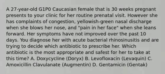 A 27-year-old G1P0 Caucasian female that is 30 weeks pregnant presents to your clinic for her routine prenatal visit. However she has complaints of congestion, yellowish-green nasal discharge when she blows her nose, and "pain in her face" when she leans forward. Her symptoms have not improved over the past 10 days. You diagnose her with acute bacterial rhinosinusitis and are trying to decide which antibiotic to prescribe her. Which antibiotic is the most appropriate and safest for her to take at this time? A. Doxycycline (Doryx) B. Levofloxacin (Levaquin) C. Amoxicillin Clavulanate (Augmentin) D. Gentamicin (Gentak)