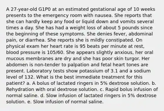 A 27-year-old G1P0 at an estimated gestational age of 10 weeks presents to the emergency room with nausea. She reports that she can hardly keep any food or liquid down and vomits several times a day. She has had a weight loss of about 5 pounds since the beginning of these symptoms. She denies fever, abdominal pain, or diarrhea. She reports she is mildly constipated. On physical exam her heart rate is 95 beats per minute at rest, blood pressure is 105/60. She appears slightly anxious, her oral mucous membranes are dry and she has poor skin turgor. Her abdomen is non-tender to palpation and fetal heart tones are present. Laboratory tests show potassium of 3.1 and a sodium level of 132. What is the best immediate treatment for this patient? a. A bolus of lactated ringers in 5% dextrose solution. b. Rehydration with oral dextrose solution. c. Rapid bolus infusion of normal saline. d. Slow infusion of lactated ringers in 5% dextrose solution. e. Slow infusion of normal saline.