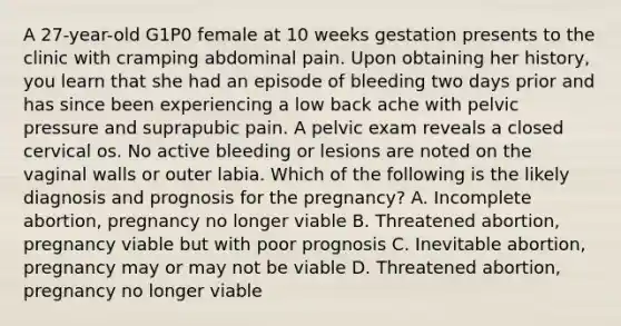 A 27-year-old G1P0 female at 10 weeks gestation presents to the clinic with cramping abdominal pain. Upon obtaining her history, you learn that she had an episode of bleeding two days prior and has since been experiencing a low back ache with pelvic pressure and suprapubic pain. A pelvic exam reveals a closed cervical os. No active bleeding or lesions are noted on the vaginal walls or outer labia. Which of the following is the likely diagnosis and prognosis for the pregnancy? A. Incomplete abortion, pregnancy no longer viable B. Threatened abortion, pregnancy viable but with poor prognosis C. Inevitable abortion, pregnancy may or may not be viable D. Threatened abortion, pregnancy no longer viable