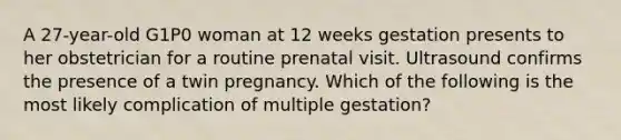 A 27-year-old G1P0 woman at 12 weeks gestation presents to her obstetrician for a routine prenatal visit. Ultrasound confirms the presence of a twin pregnancy. Which of the following is the most likely complication of multiple gestation?