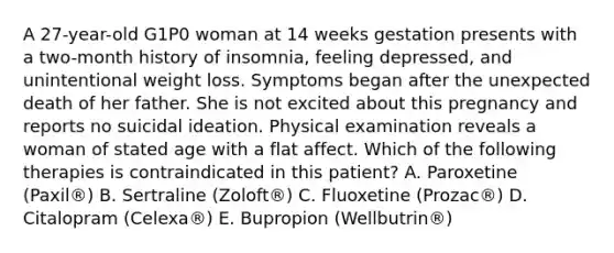 A 27-year-old G1P0 woman at 14 weeks gestation presents with a two-month history of insomnia, feeling depressed, and unintentional weight loss. Symptoms began after the unexpected death of her father. She is not excited about this pregnancy and reports no suicidal ideation. Physical examination reveals a woman of stated age with a flat affect. Which of the following therapies is contraindicated in this patient? A. Paroxetine (Paxil®) B. Sertraline (Zoloft®) C. Fluoxetine (Prozac®) D. Citalopram (Celexa®) E. Bupropion (Wellbutrin®)