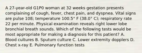 A 27-year-old G1P0 woman at 32 weeks gestation presents complaining of cough, fever, chest pain, and dyspnea. Vital signs are pulse 108; temperature 100.5° F (38.0° C); respiratory rate 22 per minute. Physical examination reveals right lower lobe bronchial breath sounds. Which of the following tests would be most appropriate for making a diagnosis for this patient? A. Blood cultures B. Sputum culture C. Lower extremity dopplers D. Chest x-ray E. Pulmonary function tests