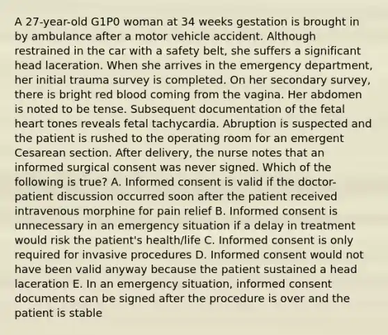 A 27-year-old G1P0 woman at 34 weeks gestation is brought in by ambulance after a motor vehicle accident. Although restrained in the car with a safety belt, she suffers a significant head laceration. When she arrives in the emergency department, her initial trauma survey is completed. On her secondary survey, there is bright red blood coming from the vagina. Her abdomen is noted to be tense. Subsequent documentation of the fetal heart tones reveals fetal tachycardia. Abruption is suspected and the patient is rushed to the operating room for an emergent Cesarean section. After delivery, the nurse notes that an informed surgical consent was never signed. Which of the following is true? A. Informed consent is valid if the doctor-patient discussion occurred soon after the patient received intravenous morphine for pain relief B. Informed consent is unnecessary in an emergency situation if a delay in treatment would risk the patient's health/life C. Informed consent is only required for invasive procedures D. Informed consent would not have been valid anyway because the patient sustained a head laceration E. In an emergency situation, informed consent documents can be signed after the procedure is over and the patient is stable