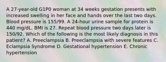 A 27-year-old G1P0 woman at 34 weeks gestation presents with increased swelling in her face and hands over the last two days. Blood pressure is 155/99. A 24-hour urine sample for protein is 440 mg/dL. BMI is 27. Repeat blood pressure two days later is 150/92. Which of the following is the most likely diagnosis in this patient? A. Preeclampsia B. Preeclampsia with severe features C. Eclampsia Syndrome D. Gestational hypertension E. Chronic hypertension