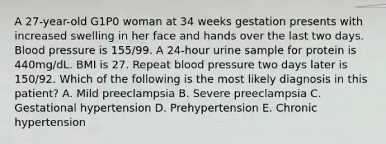 A 27-year-old G1P0 woman at 34 weeks gestation presents with increased swelling in her face and hands over the last two days. Blood pressure is 155/99. A 24-hour urine sample for protein is 440mg/dL. BMI is 27. Repeat blood pressure two days later is 150/92. Which of the following is the most likely diagnosis in this patient? A. Mild preeclampsia B. Severe preeclampsia C. Gestational hypertension D. Prehypertension E. Chronic hypertension