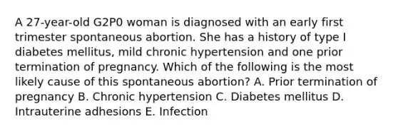 A 27-year-old G2P0 woman is diagnosed with an early first trimester spontaneous abortion. She has a history of type I diabetes mellitus, mild chronic hypertension and one prior termination of pregnancy. Which of the following is the most likely cause of this spontaneous abortion? A. Prior termination of pregnancy B. Chronic hypertension C. Diabetes mellitus D. Intrauterine adhesions E. Infection