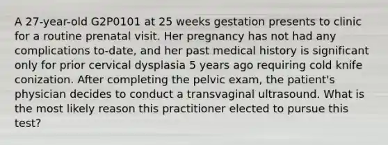 A 27-year-old G2P0101 at 25 weeks gestation presents to clinic for a routine prenatal visit. Her pregnancy has not had any complications to-date, and her past medical history is significant only for prior cervical dysplasia 5 years ago requiring cold knife conization. After completing the pelvic exam, the patient's physician decides to conduct a transvaginal ultrasound. What is the most likely reason this practitioner elected to pursue this test?