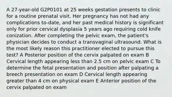 A 27-year-old G2P0101 at 25 weeks gestation presents to clinic for a routine prenatal visit. Her pregnancy has not had any complications to-date, and her past medical history is significant only for prior cervical dysplasia 5 years ago requiring cold knife conization. After completing the pelvic exam, the patient's physician decides to conduct a transvaginal ultrasound. What is the most likely reason this practitioner elected to pursue this test? A Posterior position of the cervix palpated on exam B Cervical length appearing less than 2.5 cm on pelvic exam C To determine the fetal presentation and position after palpating a breech presentation on exam D Cervical length appearing greater than 4 cm on physical exam E Anterior position of the cervix palpated on exam