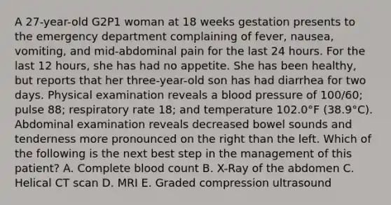 A 27-year-old G2P1 woman at 18 weeks gestation presents to the emergency department complaining of fever, nausea, vomiting, and mid-abdominal pain for the last 24 hours. For the last 12 hours, she has had no appetite. She has been healthy, but reports that her three-year-old son has had diarrhea for two days. Physical examination reveals a blood pressure of 100/60; pulse 88; respiratory rate 18; and temperature 102.0°F (38.9°C). Abdominal examination reveals decreased bowel sounds and tenderness more pronounced on the right than the left. Which of the following is the next best step in the management of this patient? A. Complete blood count B. X-Ray of the abdomen C. Helical CT scan D. MRI E. Graded compression ultrasound