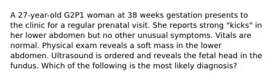 A 27-year-old G2P1 woman at 38 weeks gestation presents to the clinic for a regular prenatal visit. She reports strong "kicks" in her lower abdomen but no other unusual symptoms. Vitals are normal. Physical exam reveals a soft mass in the lower abdomen. Ultrasound is ordered and reveals the fetal head in the fundus. Which of the following is the most likely diagnosis?