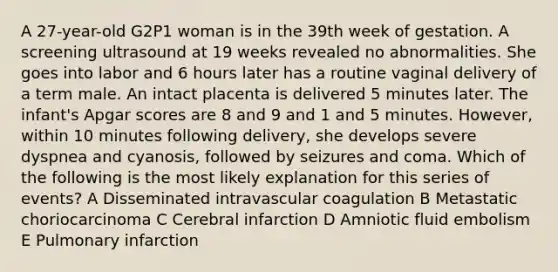 A 27-year-old G2P1 woman is in the 39th week of gestation. A screening ultrasound at 19 weeks revealed no abnormalities. She goes into labor and 6 hours later has a routine vaginal delivery of a term male. An intact placenta is delivered 5 minutes later. The infant's Apgar scores are 8 and 9 and 1 and 5 minutes. However, within 10 minutes following delivery, she develops severe dyspnea and cyanosis, followed by seizures and coma. Which of the following is the most likely explanation for this series of events? A Disseminated intravascular coagulation B Metastatic choriocarcinoma C Cerebral infarction D Amniotic fluid embolism E Pulmonary infarction