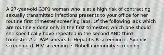 A 27-year-old G3P1 woman who is at a high risk of contracting sexually transmitted infections presents to your office for her routine first trimester screening labs. Of the following labs which are routinely done only in the first trimester, which one should she specifically have repeated in the second AND third trimesters? a. PAP smears b. Hepatitis B screening c. Syphilis screening d. HIV screening e. Rubella immunity screening