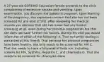 A 27-year-old G3P3003 Caucasian female presents to the clinic complaining of excessive nausea and vomiting. Upon examination, you discover the patient is pregnant. Upon learning of the pregnancy, she expresses concern that she has not been screened for any kind of STD. After reviewing her medical records you discover that she has never had any kind of screening at all, even during her previous pregnancies but that she does not have further risk factors. During this visit you would inform her of which of the following? A. That no further testing is warranted at this time B. That because her previous pregnancies have been healthy, she only needs to be screened for HIV C. That she needs to have a full panel of tests run, including screens for HIV, Syphillis, Hepatitis C, and chlamydia D. That she needs to be screened for chlamydia alone