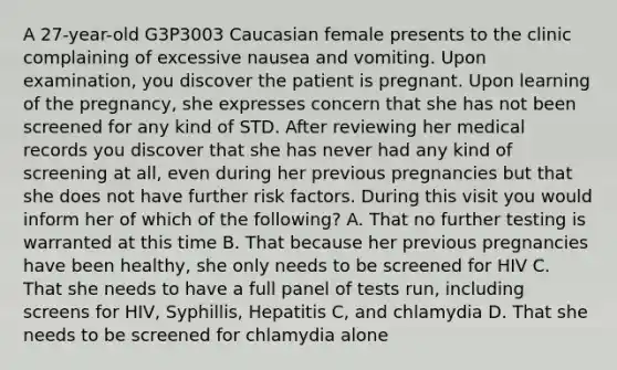 A 27-year-old G3P3003 Caucasian female presents to the clinic complaining of excessive nausea and vomiting. Upon examination, you discover the patient is pregnant. Upon learning of the pregnancy, she expresses concern that she has not been screened for any kind of STD. After reviewing her medical records you discover that she has never had any kind of screening at all, even during her previous pregnancies but that she does not have further risk factors. During this visit you would inform her of which of the following? A. That no further testing is warranted at this time B. That because her previous pregnancies have been healthy, she only needs to be screened for HIV C. That she needs to have a full panel of tests run, including screens for HIV, Syphillis, Hepatitis C, and chlamydia D. That she needs to be screened for chlamydia alone