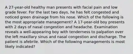 A 27-year-old healthy man presents with facial pain and low grade fever. For the last two days, he has felt congested and noticed green drainage from his nose. Which of the following is the most appropriate management? A 17-year-old boy presents with 2 days of nasal congestion and headache. Examination reveals a well-appearing boy with tenderness to palpation over the left maxillary sinus and nasal congestion and discharge. The patient is afebrile. Which of the following managements is most likely indicated?