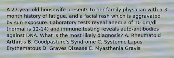 A 27-year-old housewife presents to her family physician with a 3 month history of fatigue, and a facial rash which is aggravated by sun exposure. Laboratory tests reveal anemia of 10-gm/dl (normal is 12-14) and immune testing reveals auto-antibodies against DNA. What is the most likely diagnosis? A. Rheumatoid Arthritis B. Goodpasture's Syndrome C. Systemic Lupus Erythematous D. Graves Disease E. Myasthenia Gravis