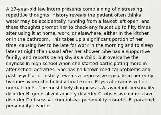 A 27-year-old law intern presents complaining of distressing, repetitive thoughts. History reveals the patient often thinks water may be accidentally running from a faucet left open, and these thoughts prompt her to check any faucet up to fifty times after using it at home, work, or elsewhere, either in the kitchen or in the bathroom. This takes up a significant portion of her time, causing her to be late for work in the morning and to sleep later at night than usual after her shower. She has a supportive family, and reports being shy as a child, but overcame the shyness in high school when she started participating more in after-school activities. She has no known medical problems and past psychiatric history reveals a depressive episode in her early twenties when she failed a final exam. Physical exam is within normal limits. The most likely diagnosis is A. avoidant personality disorder B. generalized anxiety disorder C. obsessive compulsive disorder D.obsessive compulsive personality disorder E. paranoid personality disorder